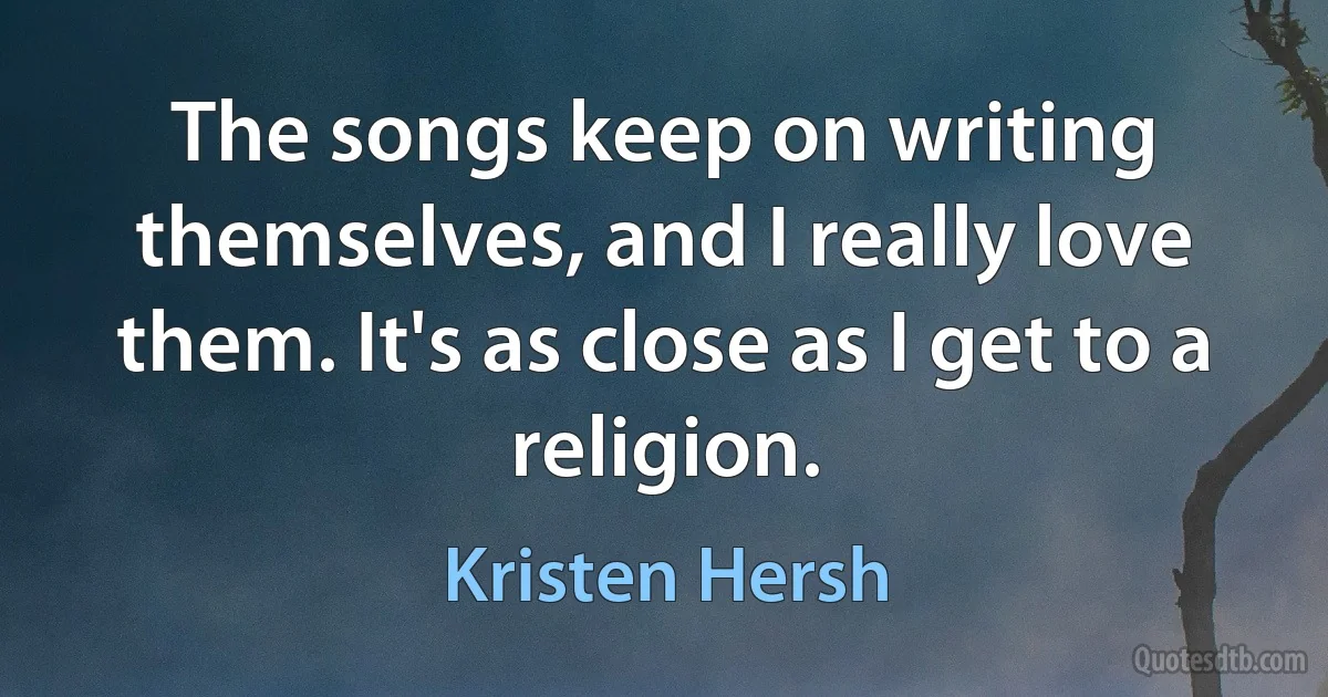 The songs keep on writing themselves, and I really love them. It's as close as I get to a religion. (Kristen Hersh)