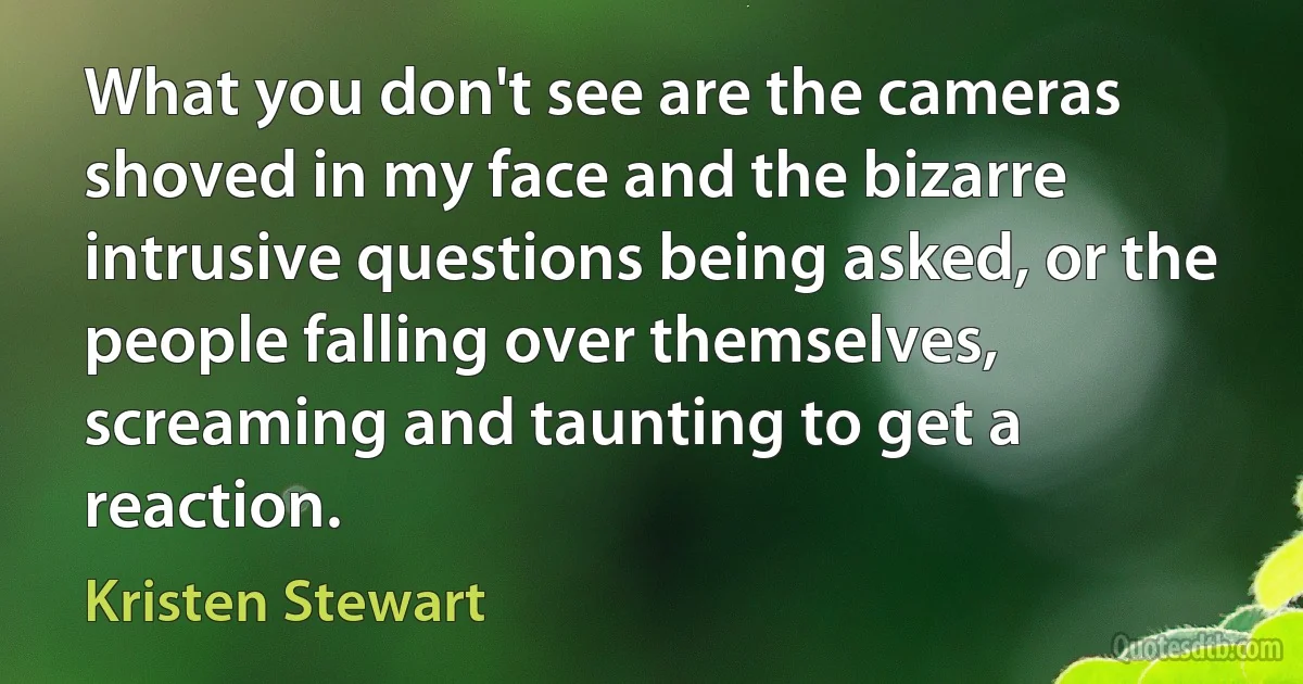 What you don't see are the cameras shoved in my face and the bizarre intrusive questions being asked, or the people falling over themselves, screaming and taunting to get a reaction. (Kristen Stewart)