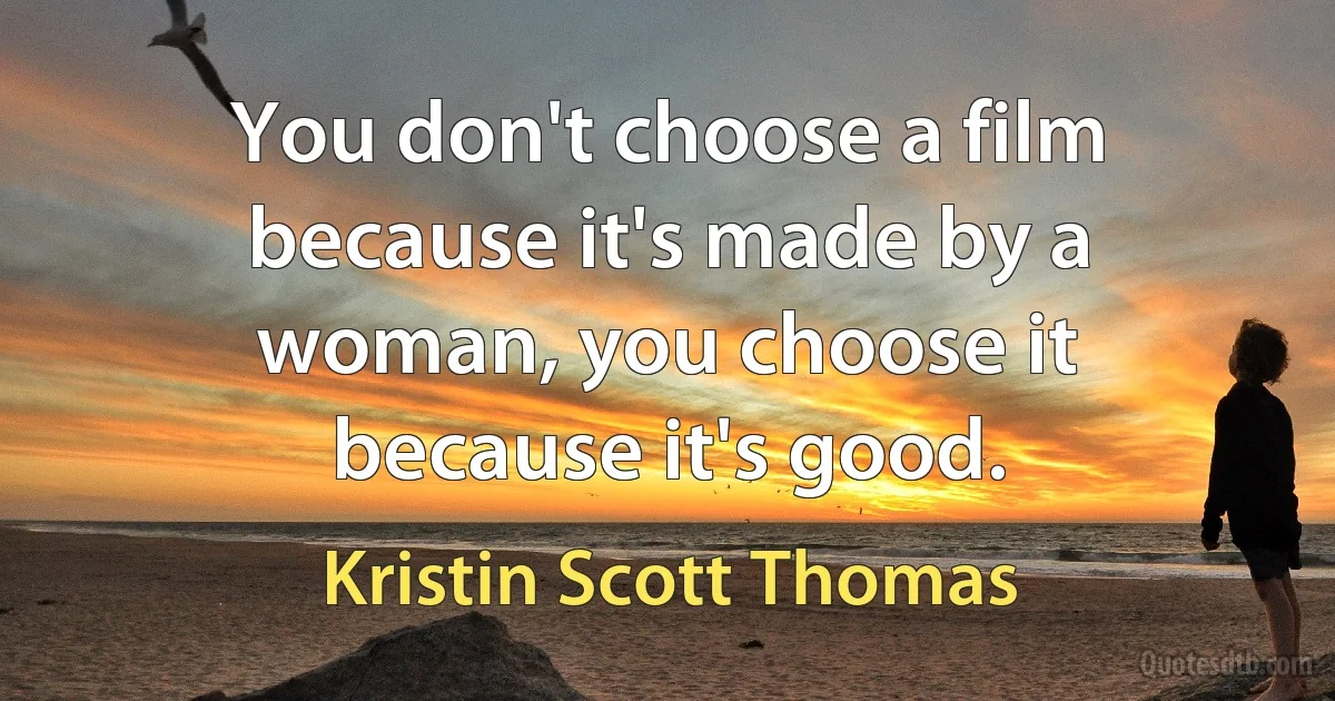 You don't choose a film because it's made by a woman, you choose it because it's good. (Kristin Scott Thomas)