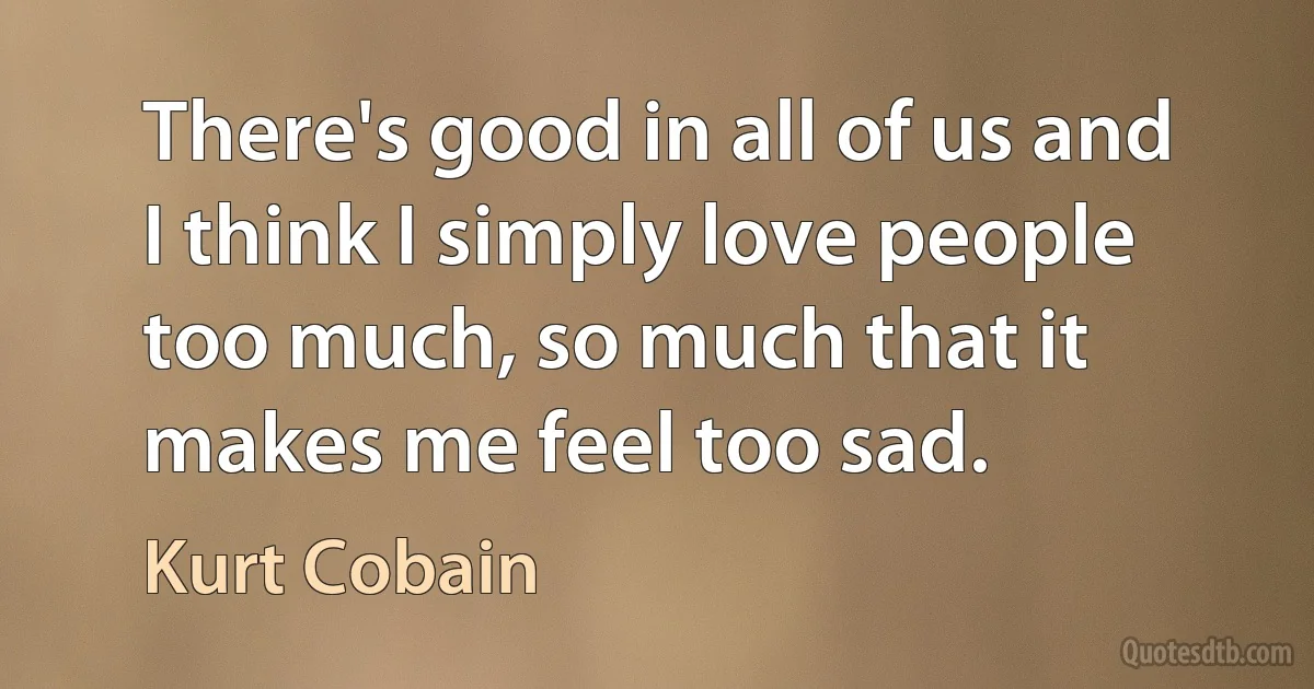 There's good in all of us and I think I simply love people too much, so much that it makes me feel too sad. (Kurt Cobain)