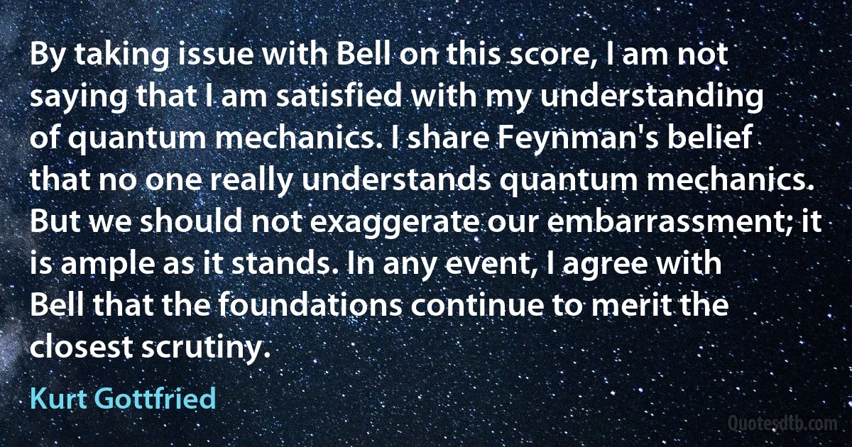 By taking issue with Bell on this score, I am not saying that I am satisfied with my understanding of quantum mechanics. I share Feynman's belief that no one really understands quantum mechanics. But we should not exaggerate our embarrassment; it is ample as it stands. In any event, I agree with Bell that the foundations continue to merit the closest scrutiny. (Kurt Gottfried)