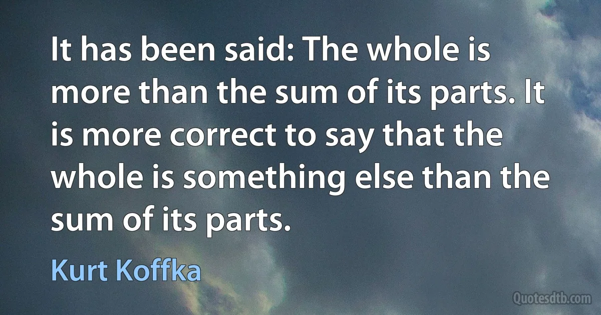 It has been said: The whole is more than the sum of its parts. It is more correct to say that the whole is something else than the sum of its parts. (Kurt Koffka)