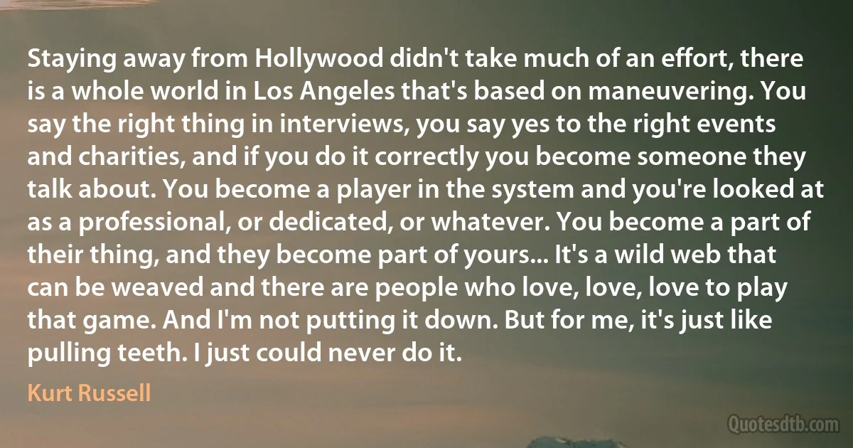 Staying away from Hollywood didn't take much of an effort, there is a whole world in Los Angeles that's based on maneuvering. You say the right thing in interviews, you say yes to the right events and charities, and if you do it correctly you become someone they talk about. You become a player in the system and you're looked at as a professional, or dedicated, or whatever. You become a part of their thing, and they become part of yours... It's a wild web that can be weaved and there are people who love, love, love to play that game. And I'm not putting it down. But for me, it's just like pulling teeth. I just could never do it. (Kurt Russell)