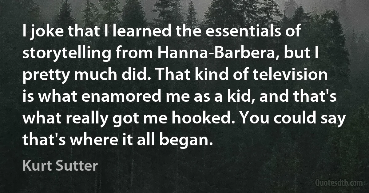 I joke that I learned the essentials of storytelling from Hanna-Barbera, but I pretty much did. That kind of television is what enamored me as a kid, and that's what really got me hooked. You could say that's where it all began. (Kurt Sutter)