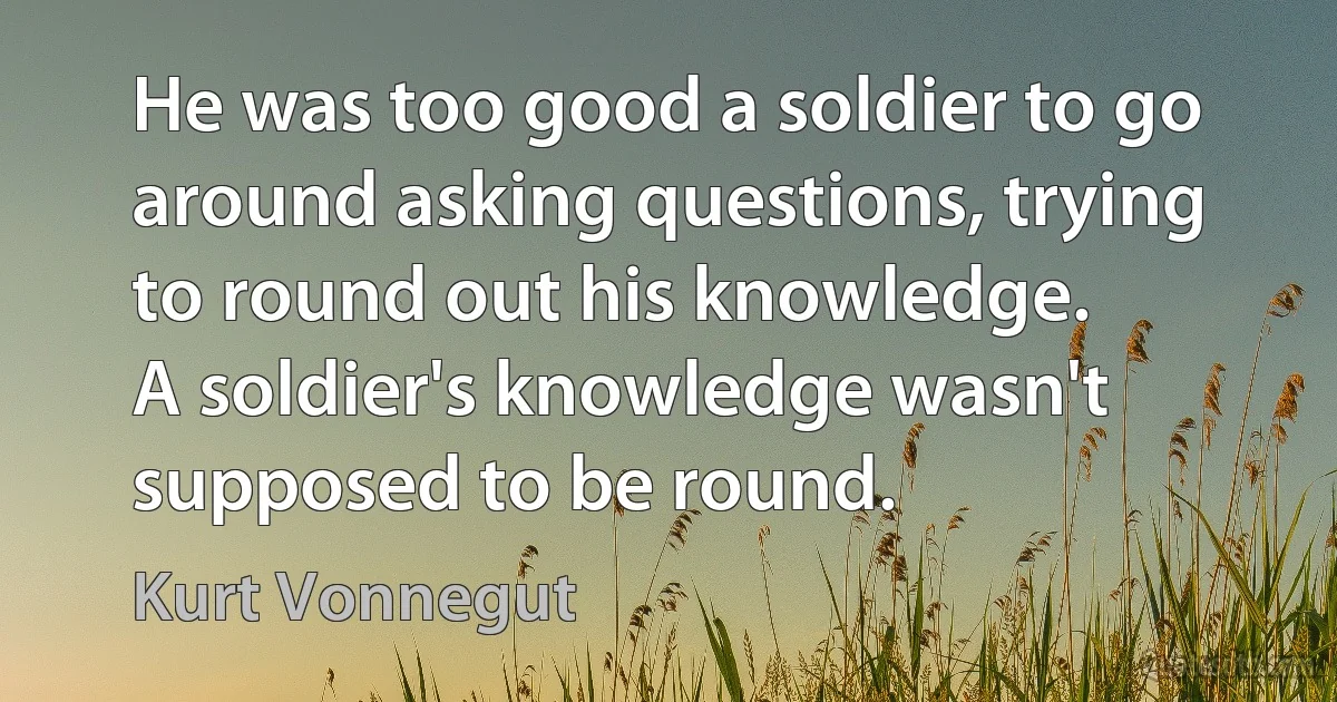 He was too good a soldier to go around asking questions, trying to round out his knowledge.
A soldier's knowledge wasn't supposed to be round. (Kurt Vonnegut)