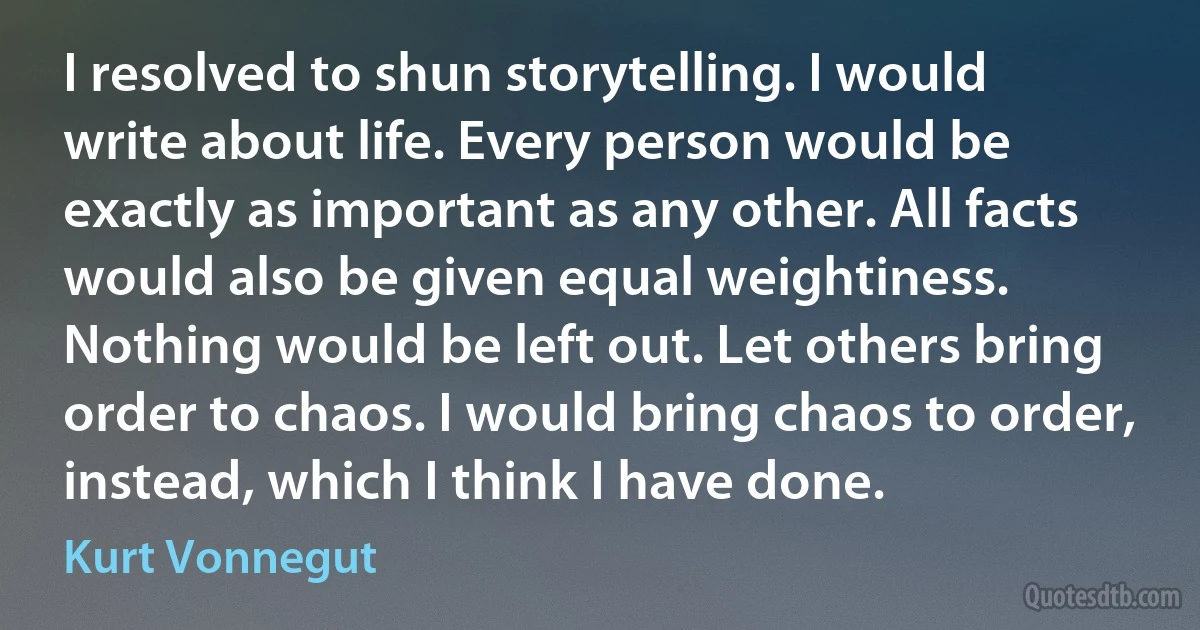 I resolved to shun storytelling. I would write about life. Every person would be exactly as important as any other. All facts would also be given equal weightiness. Nothing would be left out. Let others bring order to chaos. I would bring chaos to order, instead, which I think I have done. (Kurt Vonnegut)