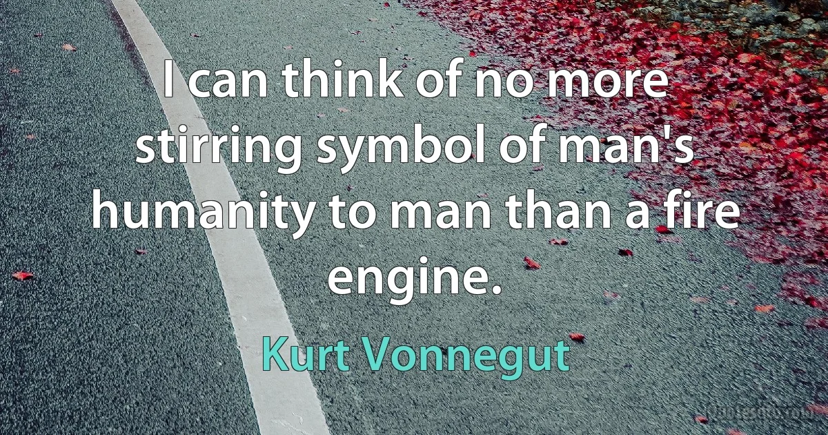 I can think of no more stirring symbol of man's humanity to man than a fire engine. (Kurt Vonnegut)