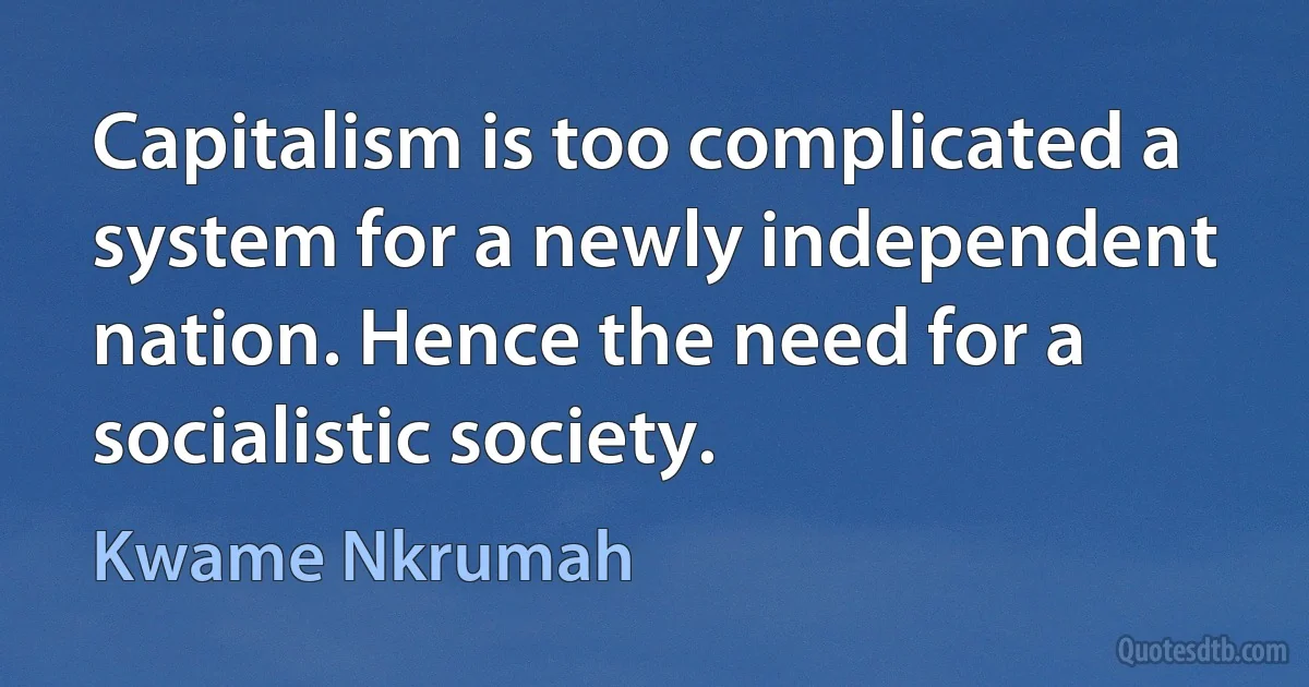 Capitalism is too complicated a system for a newly independent nation. Hence the need for a socialistic society. (Kwame Nkrumah)