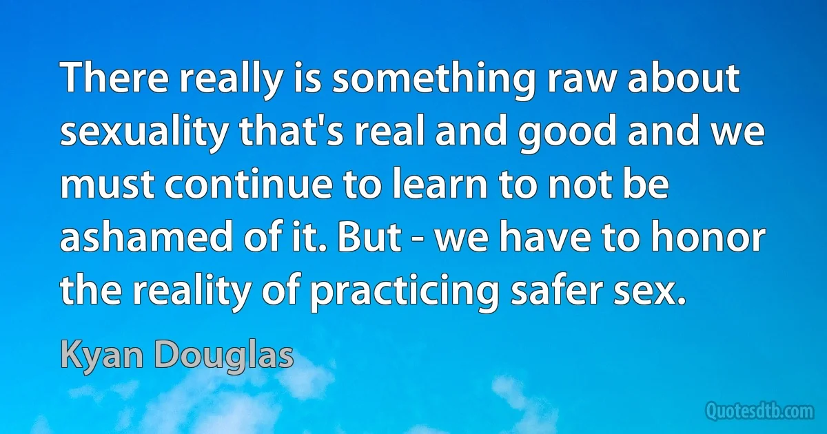 There really is something raw about sexuality that's real and good and we must continue to learn to not be ashamed of it. But - we have to honor the reality of practicing safer sex. (Kyan Douglas)