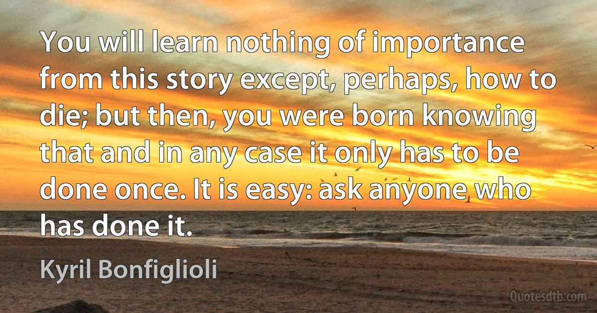 You will learn nothing of importance from this story except, perhaps, how to die; but then, you were born knowing that and in any case it only has to be done once. It is easy: ask anyone who has done it. (Kyril Bonfiglioli)