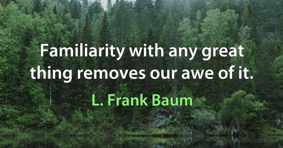 Familiarity with any great thing removes our awe of it. (L. Frank Baum)