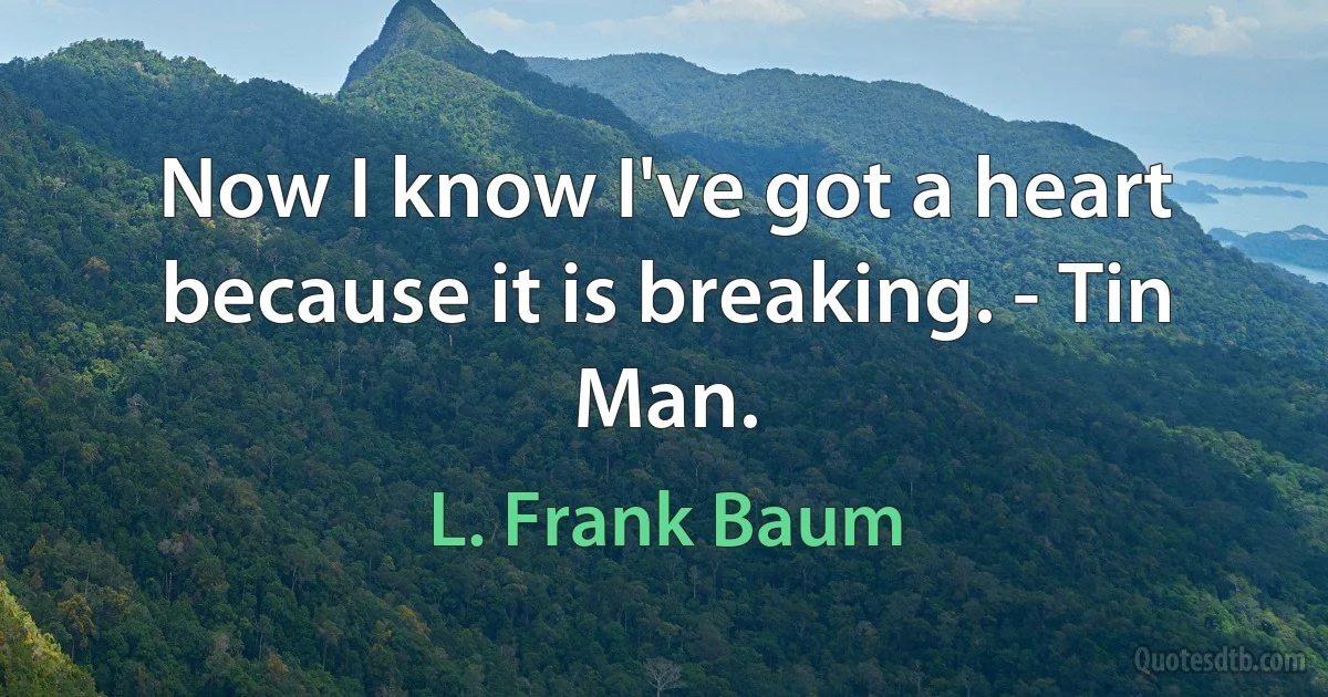 Now I know I've got a heart because it is breaking. - Tin Man. (L. Frank Baum)