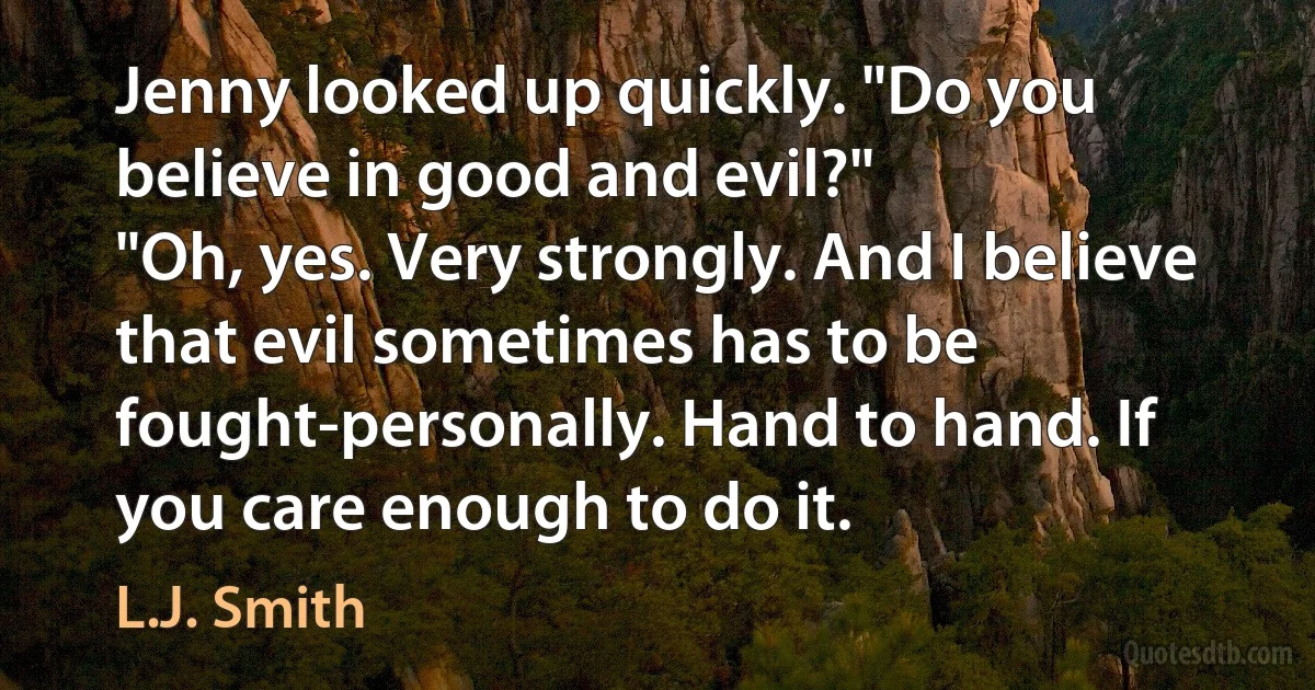 Jenny looked up quickly. "Do you believe in good and evil?"
"Oh, yes. Very strongly. And I believe that evil sometimes has to be fought-personally. Hand to hand. If you care enough to do it. (L.J. Smith)