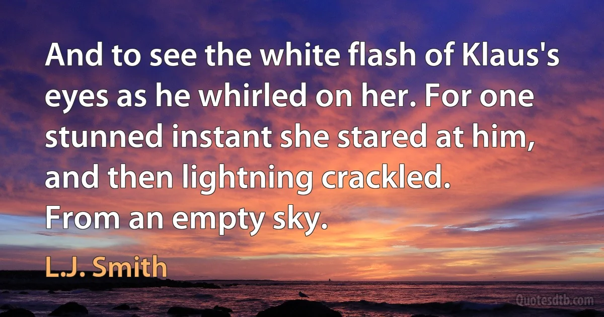 And to see the white flash of Klaus's eyes as he whirled on her. For one stunned instant she stared at him, and then lightning crackled.
From an empty sky. (L.J. Smith)