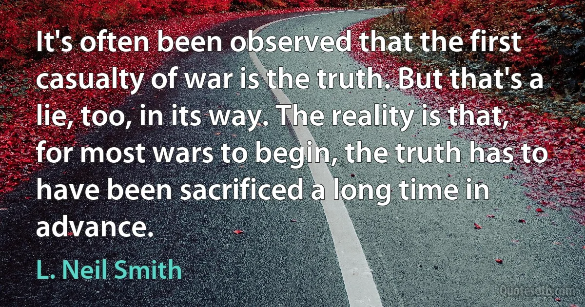 It's often been observed that the first casualty of war is the truth. But that's a lie, too, in its way. The reality is that, for most wars to begin, the truth has to have been sacrificed a long time in advance. (L. Neil Smith)