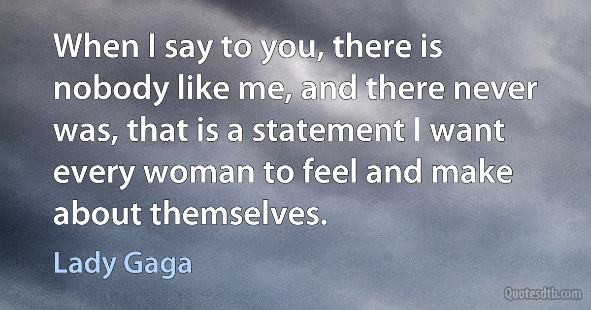 When I say to you, there is nobody like me, and there never was, that is a statement I want every woman to feel and make about themselves. (Lady Gaga)