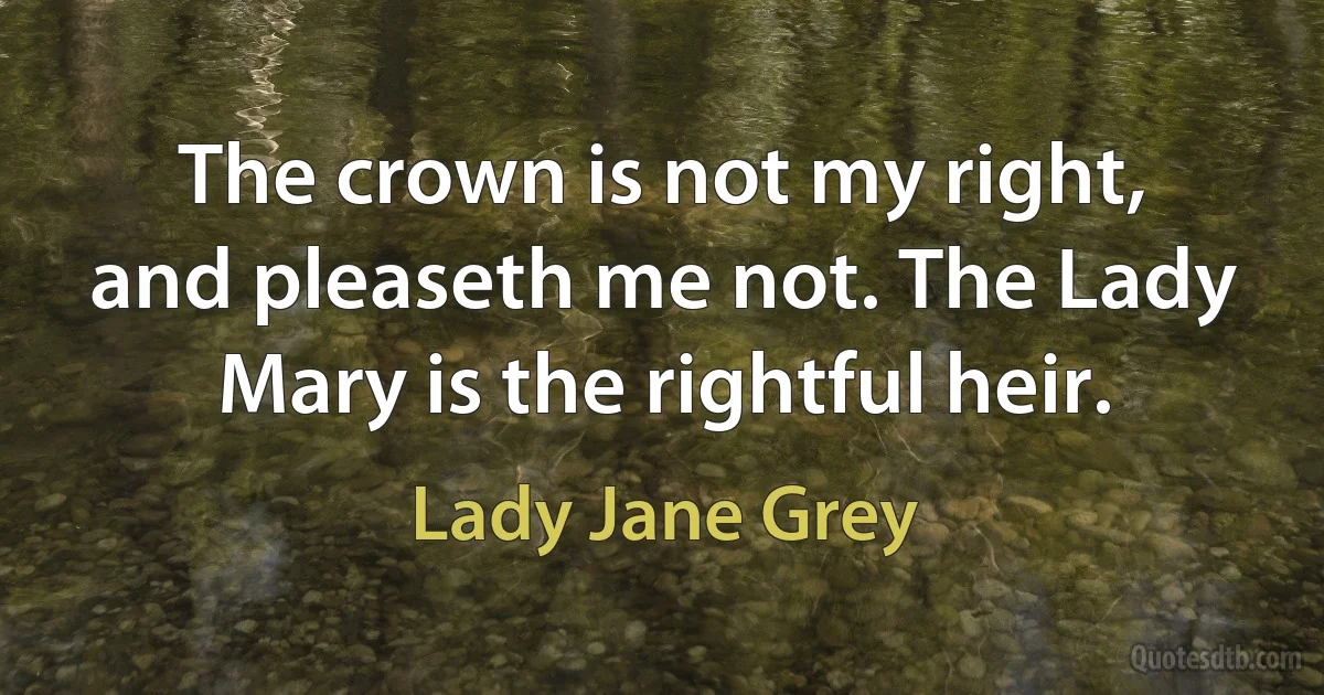 The crown is not my right, and pleaseth me not. The Lady Mary is the rightful heir. (Lady Jane Grey)