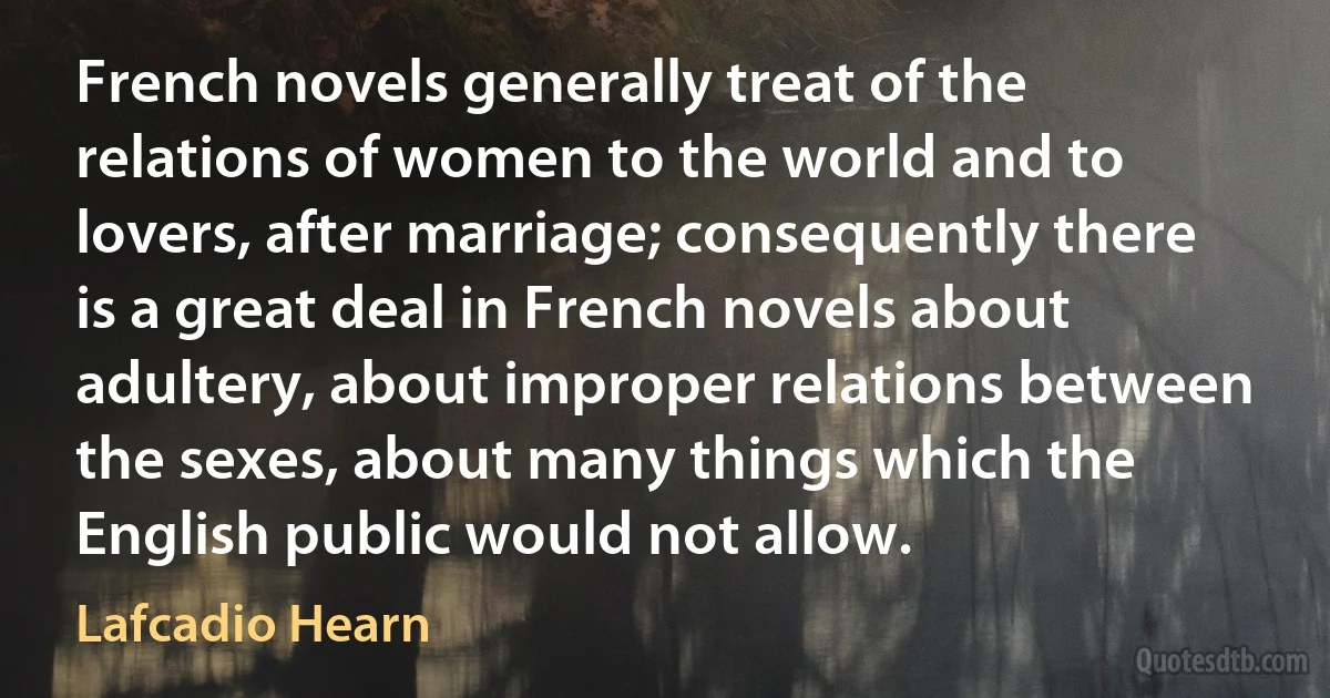 French novels generally treat of the relations of women to the world and to lovers, after marriage; consequently there is a great deal in French novels about adultery, about improper relations between the sexes, about many things which the English public would not allow. (Lafcadio Hearn)