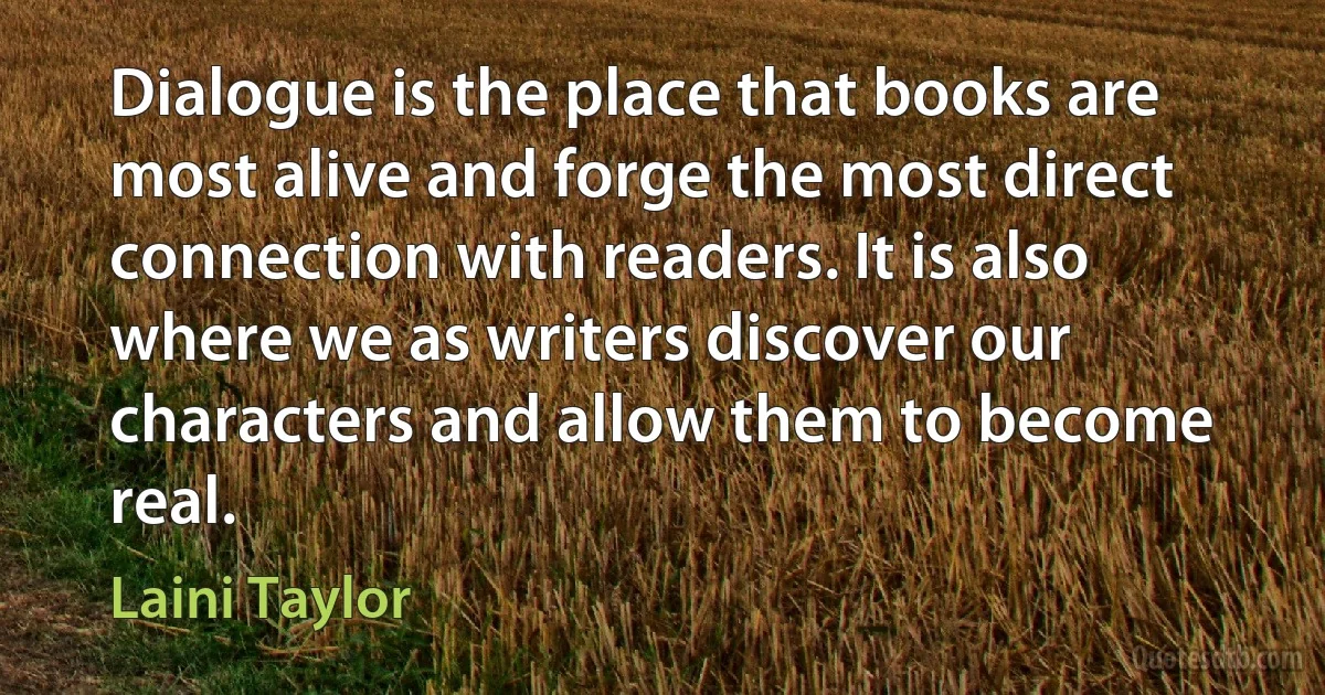 Dialogue is the place that books are most alive and forge the most direct connection with readers. It is also where we as writers discover our characters and allow them to become real. (Laini Taylor)