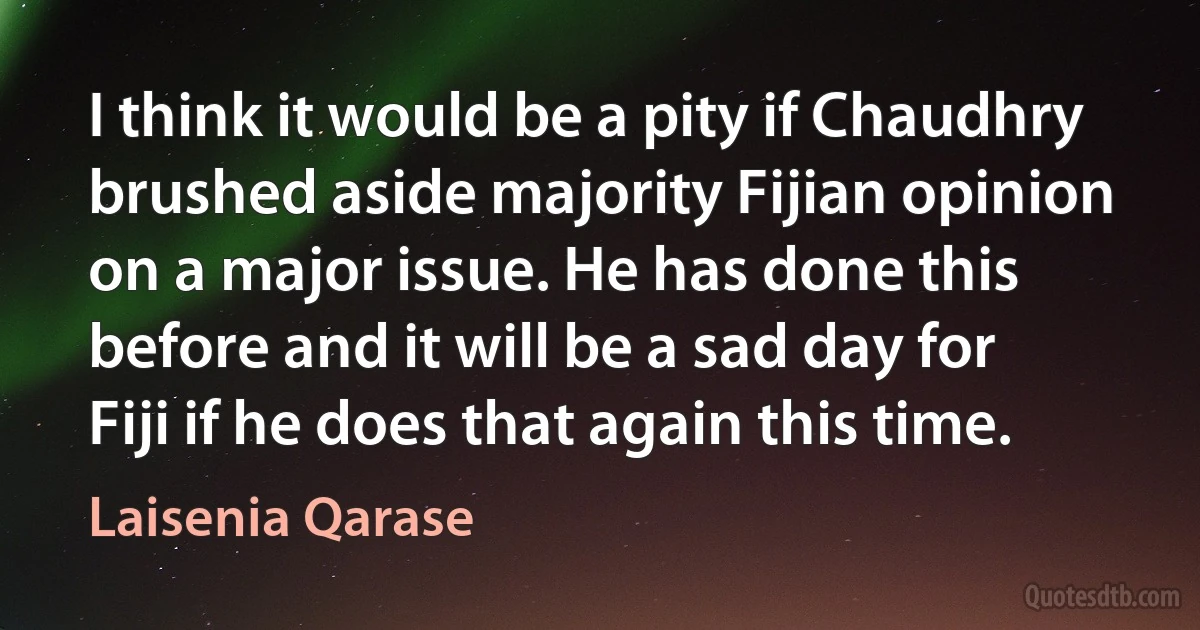 I think it would be a pity if Chaudhry brushed aside majority Fijian opinion on a major issue. He has done this before and it will be a sad day for Fiji if he does that again this time. (Laisenia Qarase)