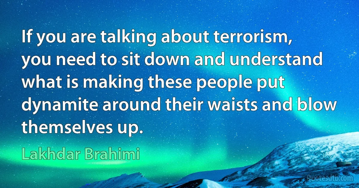 If you are talking about terrorism, you need to sit down and understand what is making these people put dynamite around their waists and blow themselves up. (Lakhdar Brahimi)