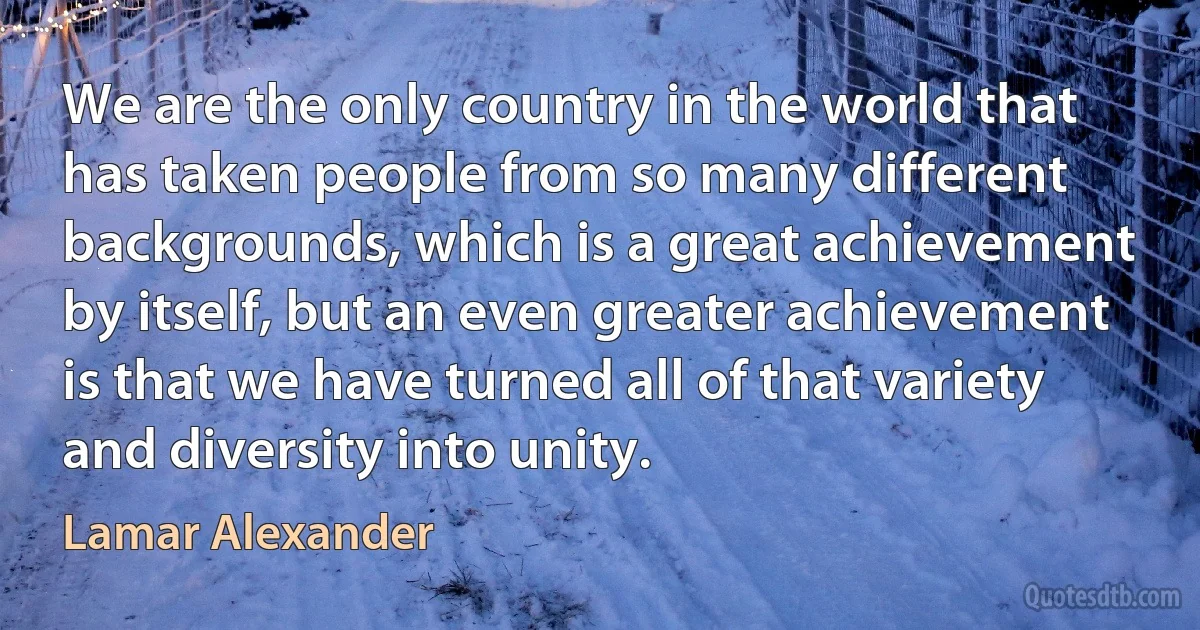 We are the only country in the world that has taken people from so many different backgrounds, which is a great achievement by itself, but an even greater achievement is that we have turned all of that variety and diversity into unity. (Lamar Alexander)