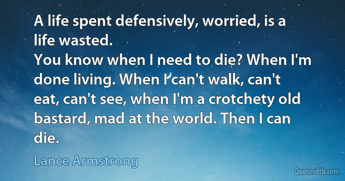 A life spent defensively, worried, is a life wasted.
You know when I need to die? When I'm done living. When I can't walk, can't eat, can't see, when I'm a crotchety old bastard, mad at the world. Then I can die. (Lance Armstrong)