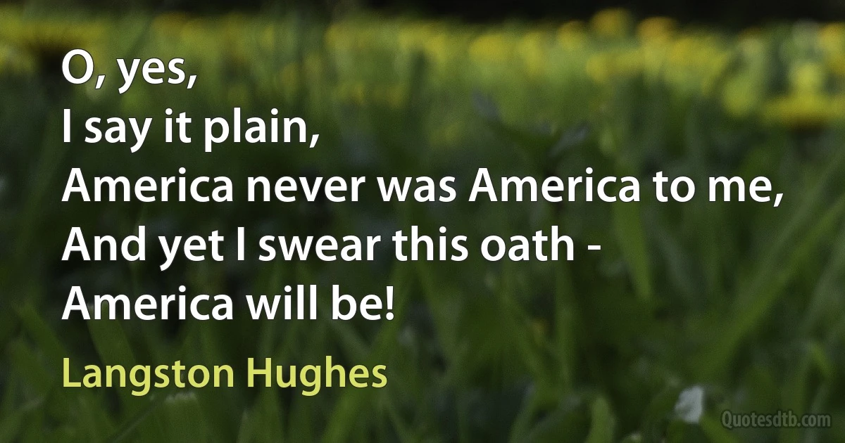 O, yes,
I say it plain,
America never was America to me,
And yet I swear this oath -
America will be! (Langston Hughes)