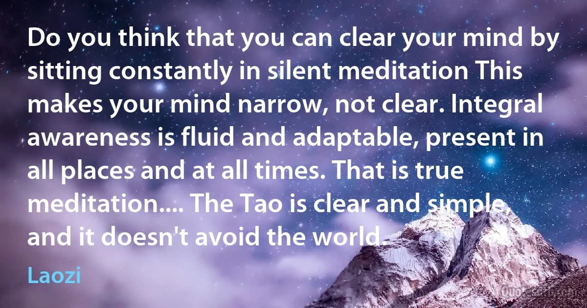 Do you think that you can clear your mind by sitting constantly in silent meditation This makes your mind narrow, not clear. Integral awareness is fluid and adaptable, present in all places and at all times. That is true meditation.... The Tao is clear and simple, and it doesn't avoid the world. (Laozi)