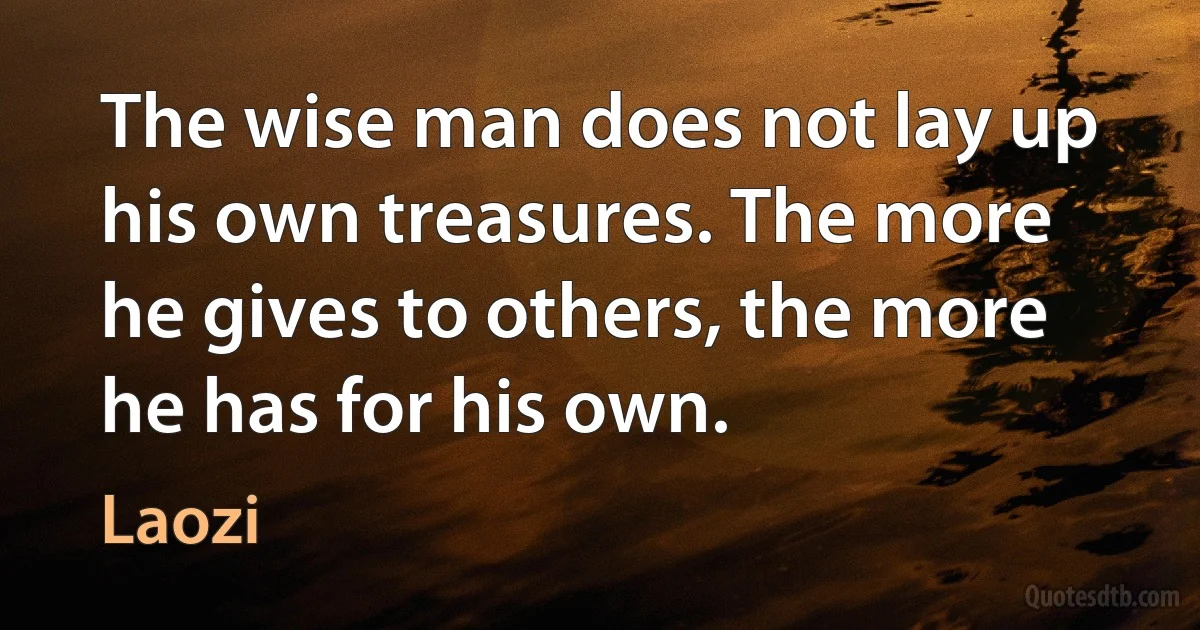 The wise man does not lay up his own treasures. The more he gives to others, the more he has for his own. (Laozi)