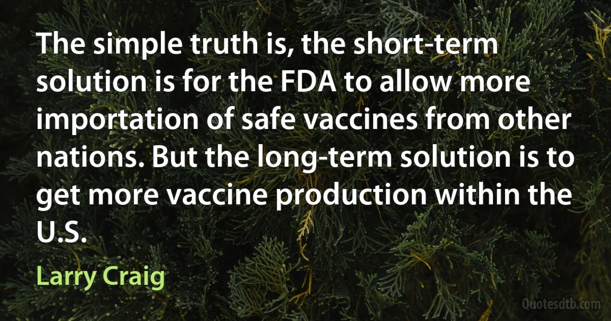 The simple truth is, the short-term solution is for the FDA to allow more importation of safe vaccines from other nations. But the long-term solution is to get more vaccine production within the U.S. (Larry Craig)