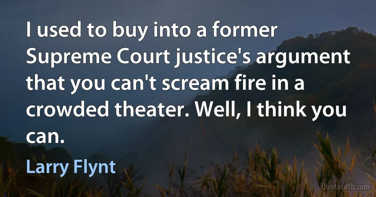 I used to buy into a former Supreme Court justice's argument that you can't scream fire in a crowded theater. Well, I think you can. (Larry Flynt)