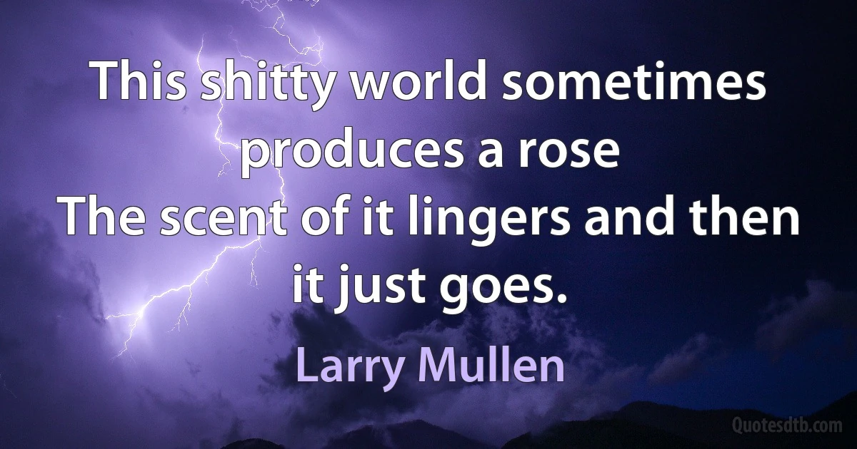 This shitty world sometimes produces a rose
The scent of it lingers and then it just goes. (Larry Mullen)