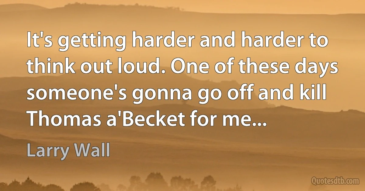 It's getting harder and harder to think out loud. One of these days someone's gonna go off and kill Thomas a'Becket for me... (Larry Wall)