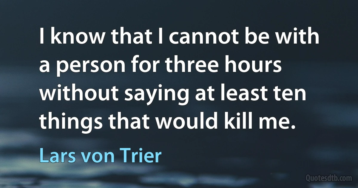 I know that I cannot be with a person for three hours without saying at least ten things that would kill me. (Lars von Trier)