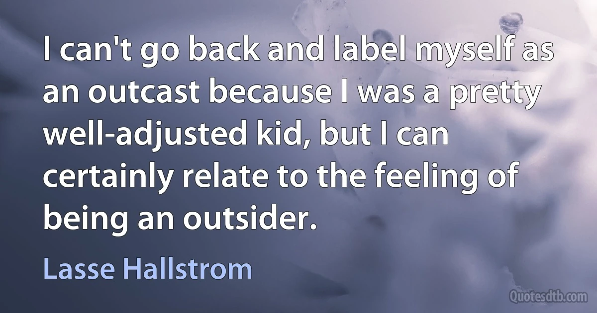 I can't go back and label myself as an outcast because I was a pretty well-adjusted kid, but I can certainly relate to the feeling of being an outsider. (Lasse Hallstrom)