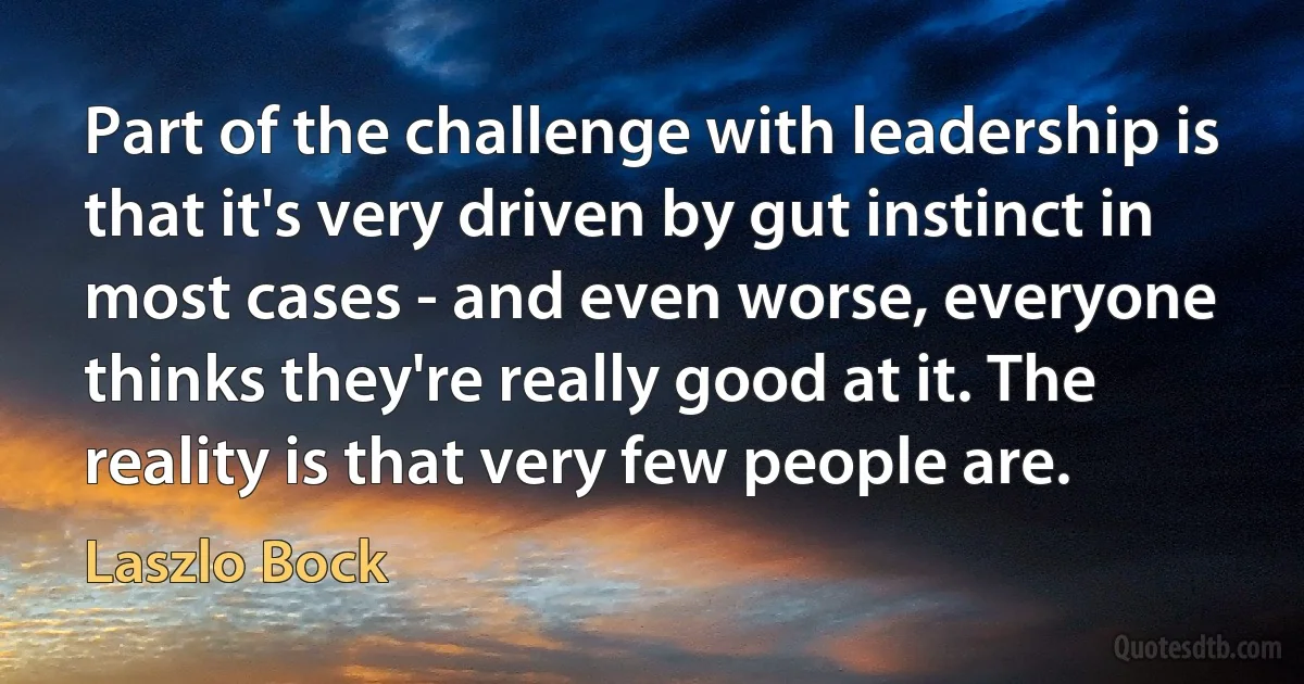 Part of the challenge with leadership is that it's very driven by gut instinct in most cases - and even worse, everyone thinks they're really good at it. The reality is that very few people are. (Laszlo Bock)