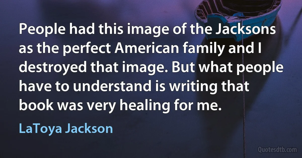 People had this image of the Jacksons as the perfect American family and I destroyed that image. But what people have to understand is writing that book was very healing for me. (LaToya Jackson)