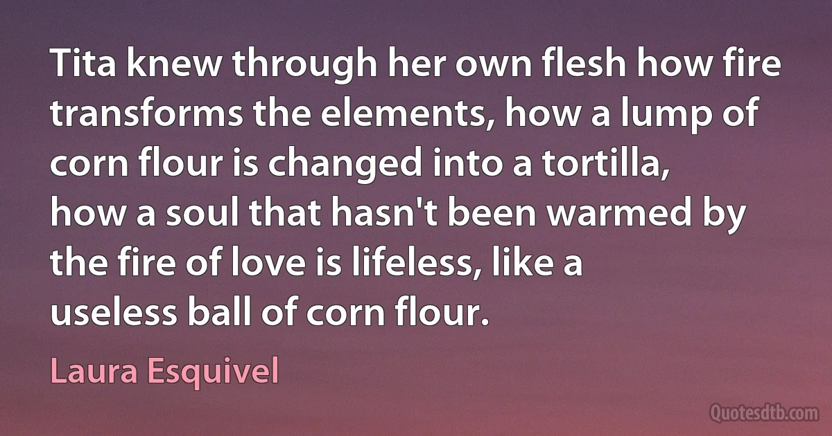 Tita knew through her own flesh how fire transforms the elements, how a lump of corn flour is changed into a tortilla, how a soul that hasn't been warmed by the fire of love is lifeless, like a useless ball of corn flour. (Laura Esquivel)