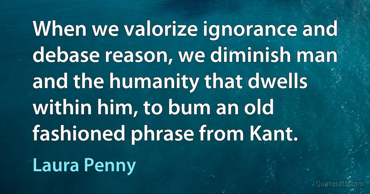 When we valorize ignorance and debase reason, we diminish man and the humanity that dwells within him, to bum an old fashioned phrase from Kant. (Laura Penny)