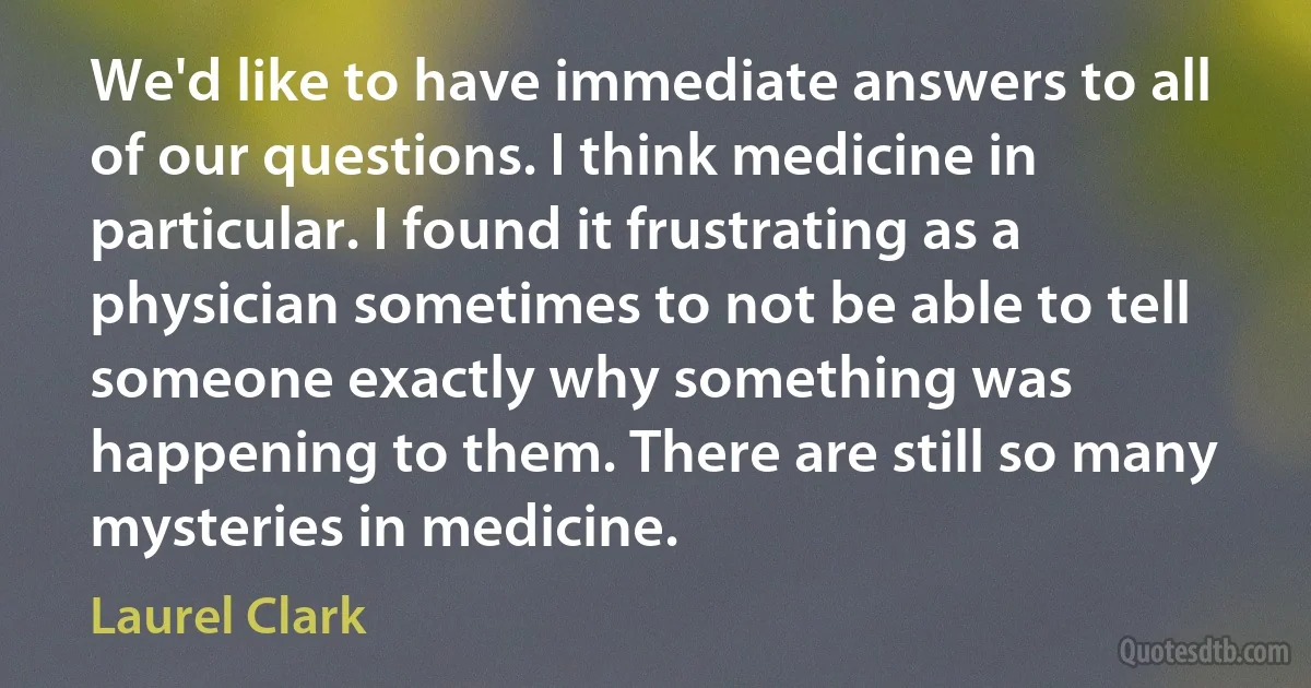 We'd like to have immediate answers to all of our questions. I think medicine in particular. I found it frustrating as a physician sometimes to not be able to tell someone exactly why something was happening to them. There are still so many mysteries in medicine. (Laurel Clark)