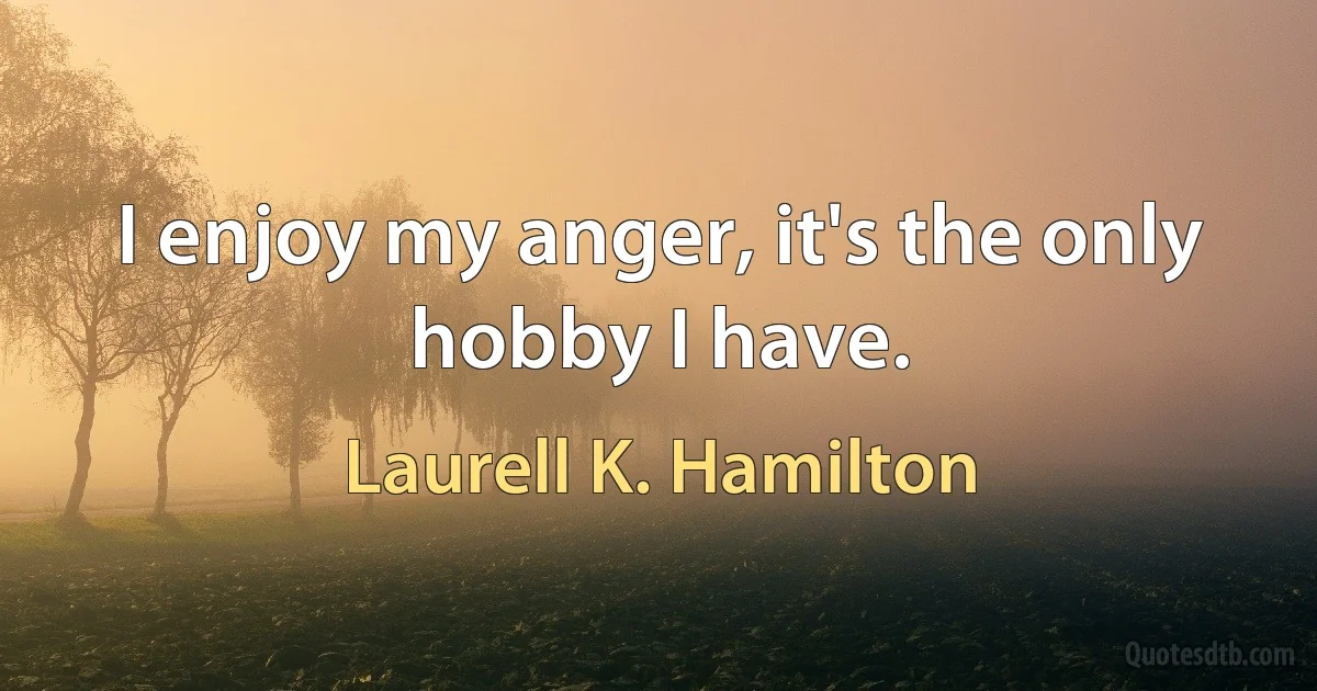 I enjoy my anger, it's the only hobby I have. (Laurell K. Hamilton)