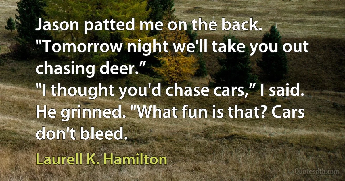 Jason patted me on the back. "Tomorrow night we'll take you out chasing deer.”
"I thought you'd chase cars,” I said.
He grinned. "What fun is that? Cars don't bleed. (Laurell K. Hamilton)