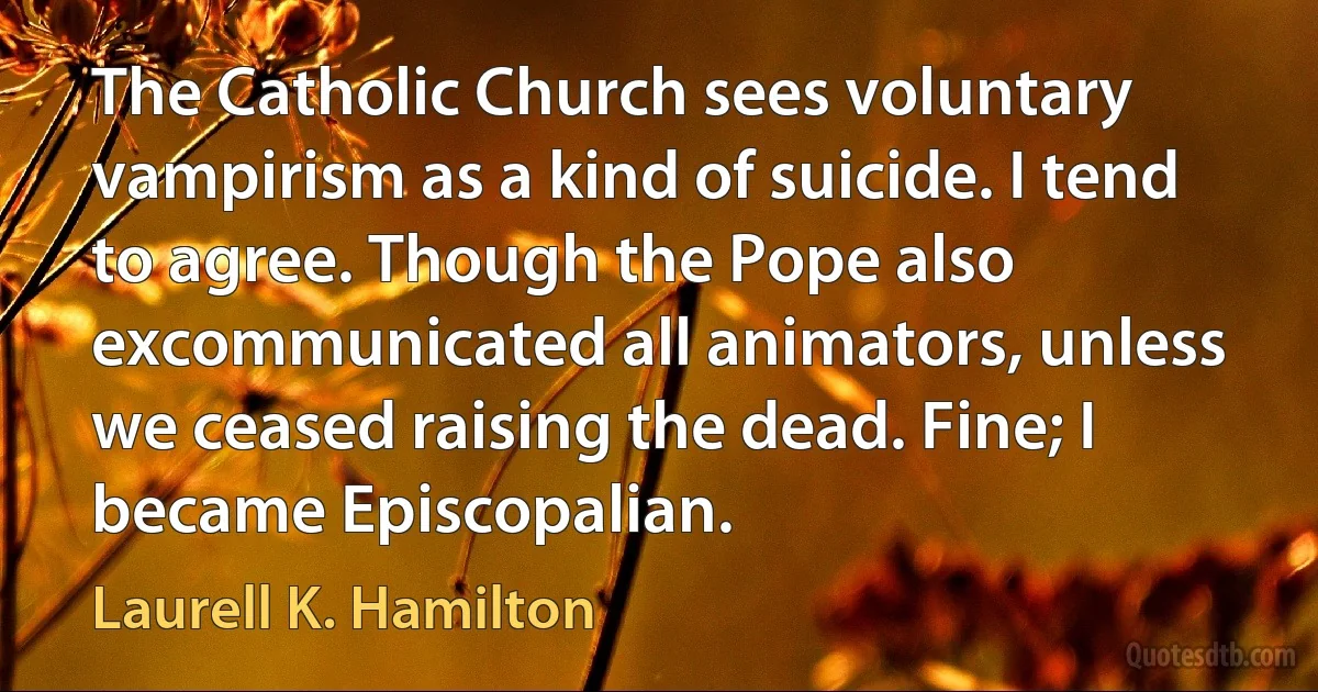 The Catholic Church sees voluntary vampirism as a kind of suicide. I tend to agree. Though the Pope also excommunicated all animators, unless we ceased raising the dead. Fine; I became Episcopalian. (Laurell K. Hamilton)