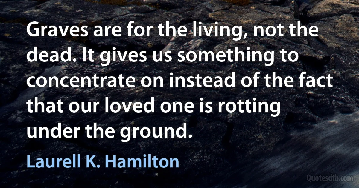 Graves are for the living, not the dead. It gives us something to concentrate on instead of the fact that our loved one is rotting under the ground. (Laurell K. Hamilton)