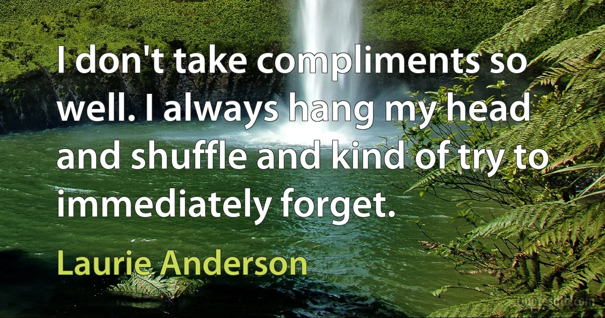 I don't take compliments so well. I always hang my head and shuffle and kind of try to immediately forget. (Laurie Anderson)