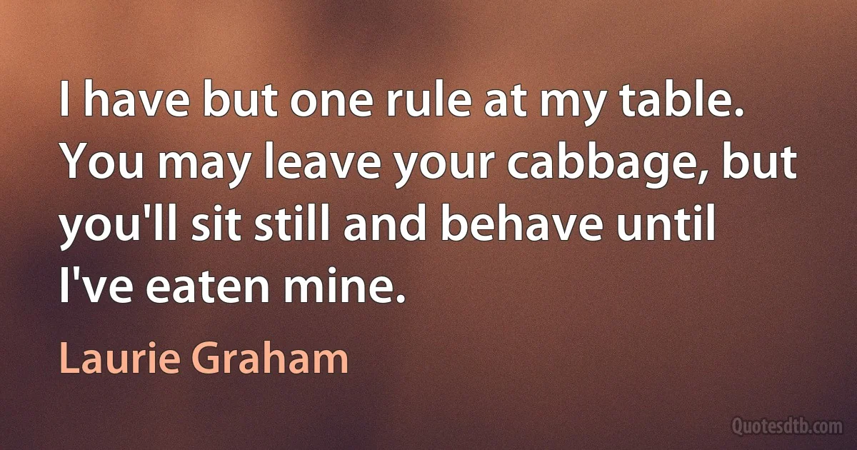 I have but one rule at my table. You may leave your cabbage, but you'll sit still and behave until I've eaten mine. (Laurie Graham)