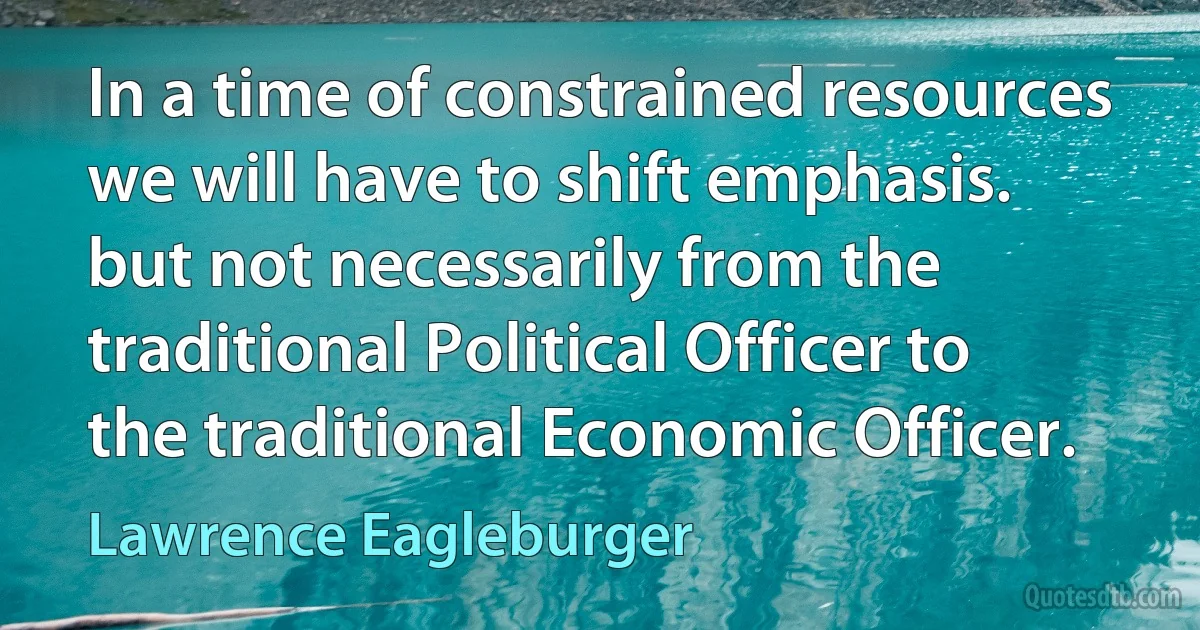 In a time of constrained resources we will have to shift emphasis. but not necessarily from the traditional Political Officer to the traditional Economic Officer. (Lawrence Eagleburger)