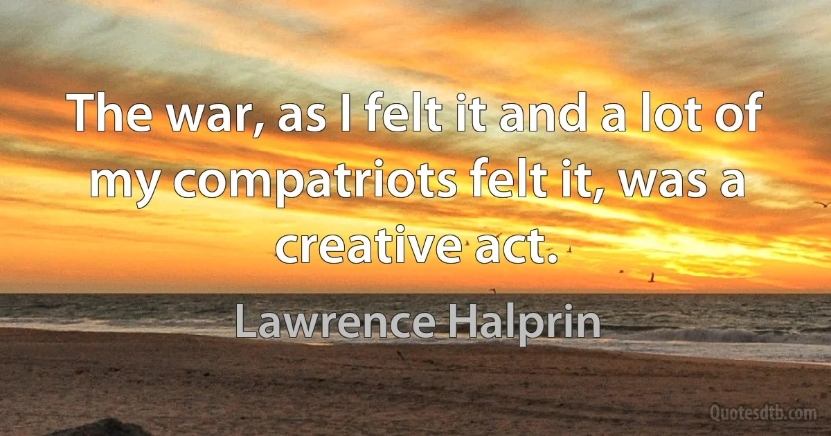 The war, as I felt it and a lot of my compatriots felt it, was a creative act. (Lawrence Halprin)