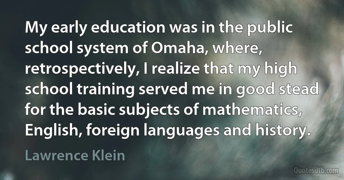 My early education was in the public school system of Omaha, where, retrospectively, I realize that my high school training served me in good stead for the basic subjects of mathematics, English, foreign languages and history. (Lawrence Klein)